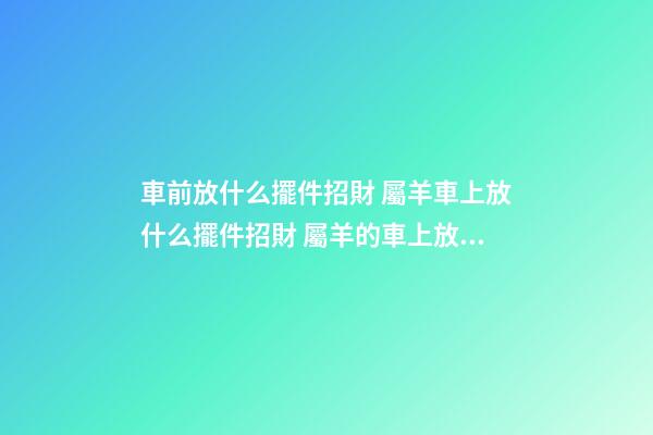 車前放什么擺件招財 屬羊車上放什么擺件招財 屬羊的車上放什么擺件？可選本命佛像-第1張-觀點-玄機派